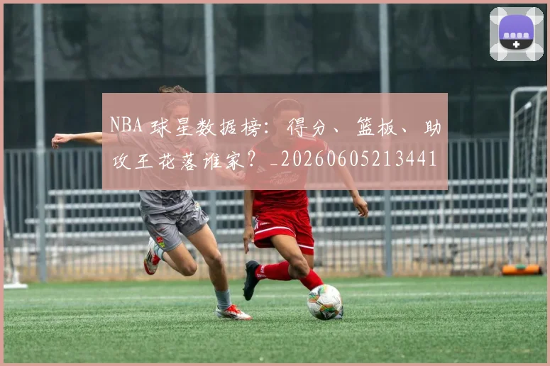NBA 球星数据榜：得分、篮板、助攻王花落谁家？_20260605213441
