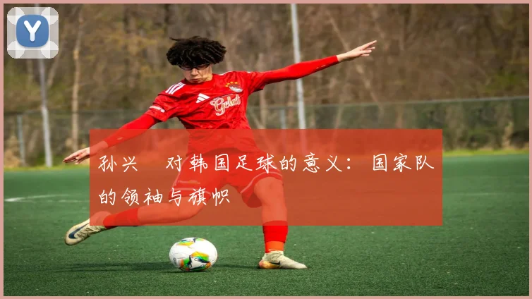孙兴慜对韩国足球的意义:国家队的领袖与旗帜