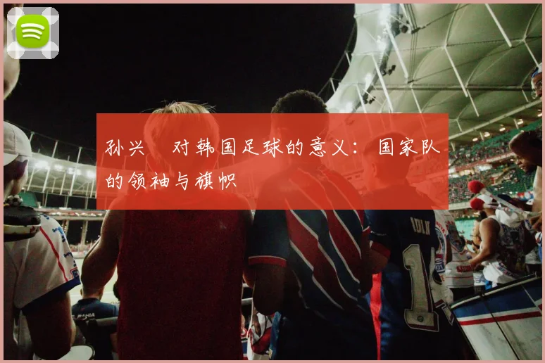 孙兴慜对韩国足球的意义:国家队的领袖与旗帜
